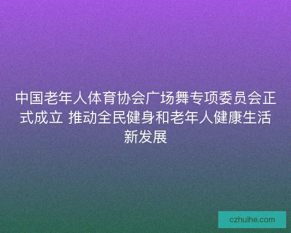 中国老年人体育协会广场舞专项委员会正式成立 推动全民健身和老年人健康生活新发展