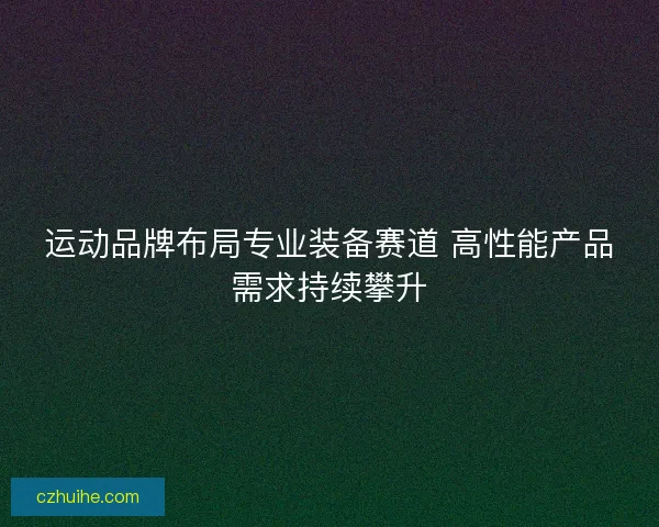 运动品牌布局专业装备赛道 高性能产品需求持续攀升