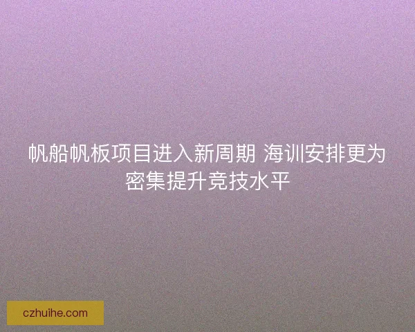 帆船帆板项目进入新周期 海训安排更为密集提升竞技水平