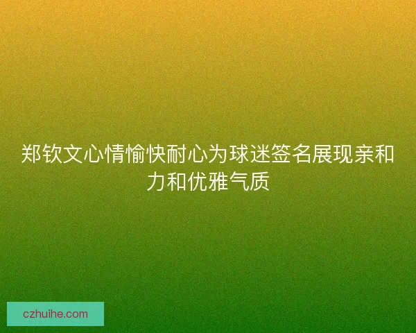 郑钦文心情愉快耐心为球迷签名展现亲和力和优雅气质