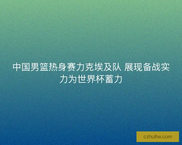 中国男篮热身赛力克埃及队 展现备战实力为世界杯蓄力