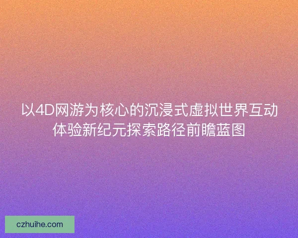 以4D网游为核心的沉浸式虚拟世界互动体验新纪元探索路径前瞻蓝图