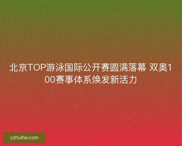北京TOP游泳国际公开赛圆满落幕 双奥100赛事体系焕发新活力