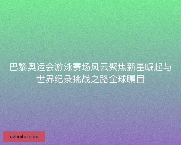巴黎奥运会游泳赛场风云聚焦新星崛起与世界纪录挑战之路全球瞩目