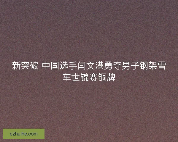 新突破 中国选手闫文港勇夺男子钢架雪车世锦赛铜牌