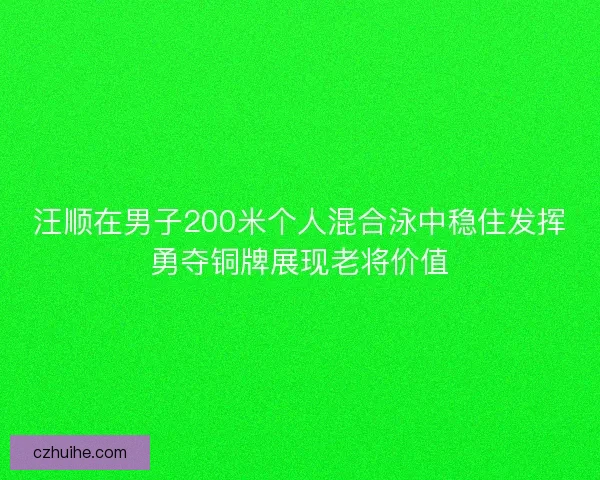 汪顺在男子200米个人混合泳中稳住发挥勇夺铜牌展现老将价值