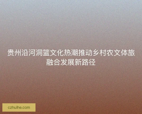 贵州沿河洞篮文化热潮推动乡村农文体旅融合发展新路径