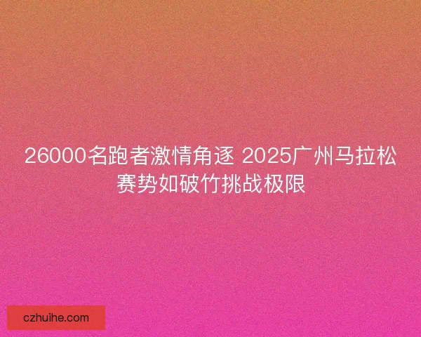 26000名跑者激情角逐 2025广州马拉松赛势如破竹挑战极限