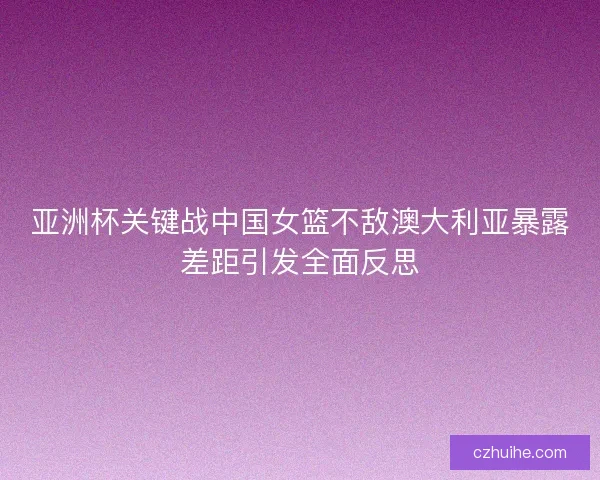 亚洲杯关键战中国女篮不敌澳大利亚暴露差距引发全面反思
