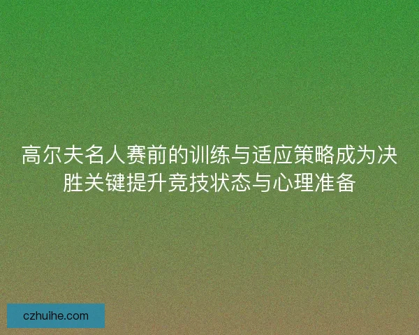 高尔夫名人赛前的训练与适应策略成为决胜关键提升竞技状态与心理准备