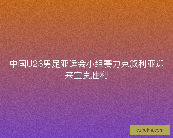 中国U23男足亚运会小组赛力克叙利亚迎来宝贵胜利