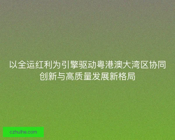 以全运红利为引擎驱动粤港澳大湾区协同创新与高质量发展新格局