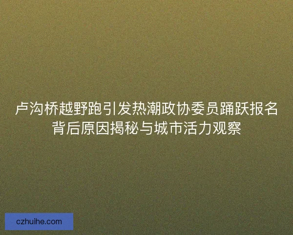 卢沟桥越野跑引发热潮政协委员踊跃报名背后原因揭秘与城市活力观察