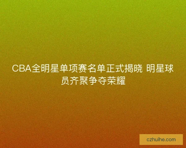 CBA全明星单项赛名单正式揭晓 明星球员齐聚争夺荣耀