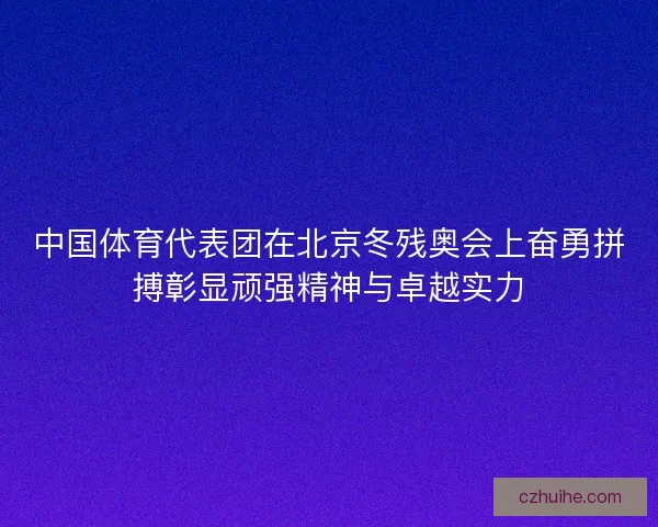 中国体育代表团在北京冬残奥会上奋勇拼搏彰显顽强精神与卓越实力