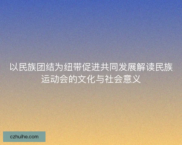 以民族团结为纽带促进共同发展解读民族运动会的文化与社会意义