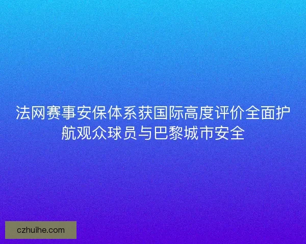 法网赛事安保体系获国际高度评价全面护航观众球员与巴黎城市安全