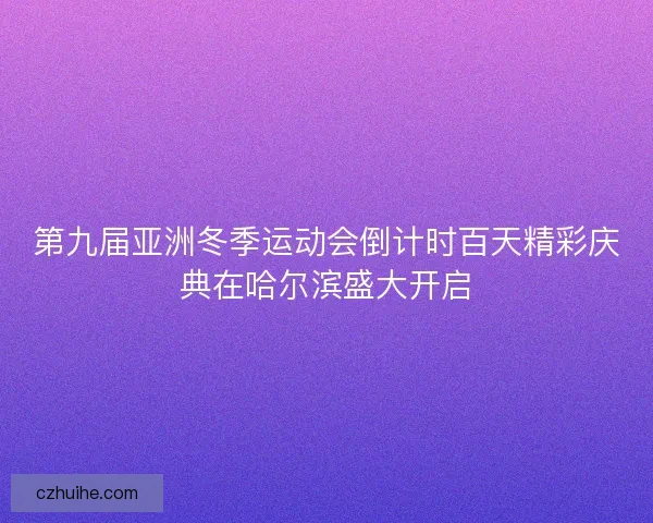 第九届亚洲冬季运动会倒计时百天精彩庆典在哈尔滨盛大开启