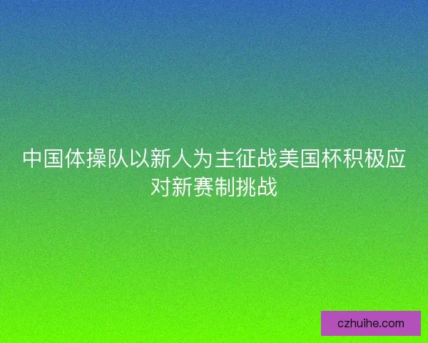中国体操队以新人为主征战美国杯积极应对新赛制挑战