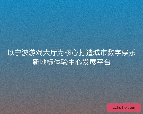 以宁波游戏大厅为核心打造城市数字娱乐新地标体验中心发展平台