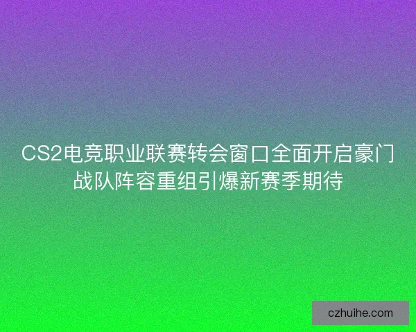 CS2电竞职业联赛转会窗口全面开启豪门战队阵容重组引爆新赛季期待