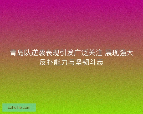 青岛队逆袭表现引发广泛关注 展现强大反扑能力与坚韧斗志