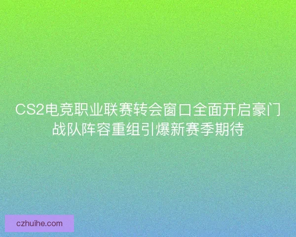 CS2电竞职业联赛转会窗口全面开启豪门战队阵容重组引爆新赛季期待