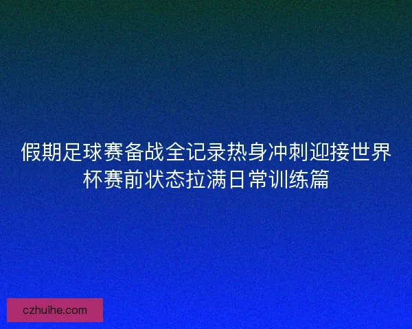 假期足球赛备战全记录热身冲刺迎接世界杯赛前状态拉满日常训练篇