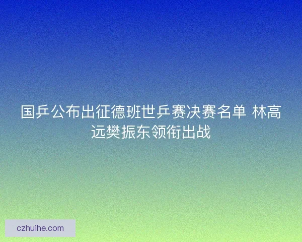 国乒公布出征德班世乒赛决赛名单 林高远樊振东领衔出战