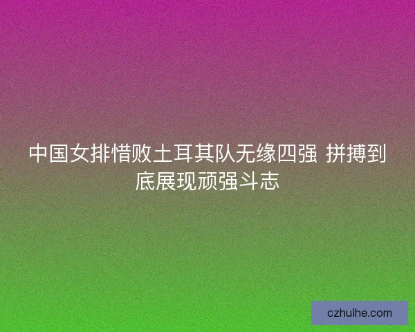 中国女排惜败土耳其队无缘四强 拼搏到底展现顽强斗志