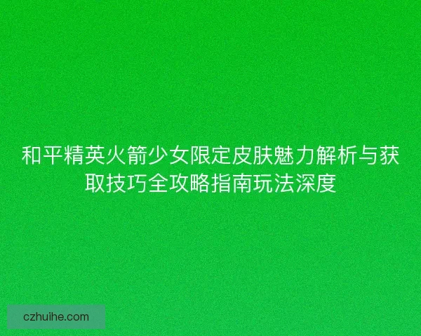 和平精英火箭少女限定皮肤魅力解析与获取技巧全攻略指南玩法深度 和平精英火箭少女限定皮肤魅力解析与获取技巧全攻略指南玩法深度