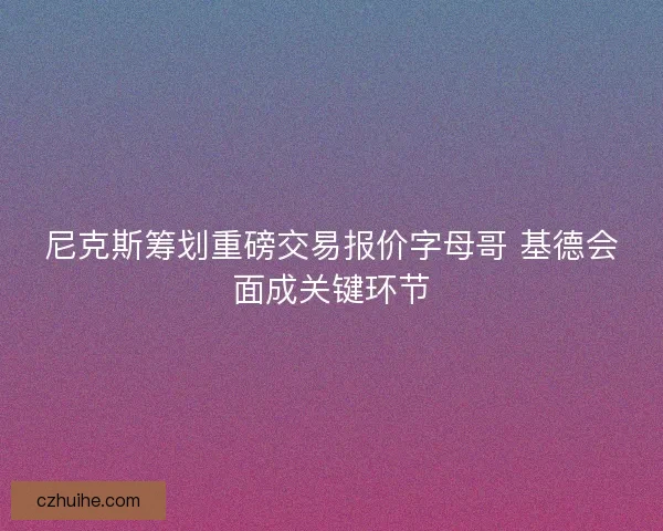 尼克斯筹划重磅交易报价字母哥 基德会面成关键环节