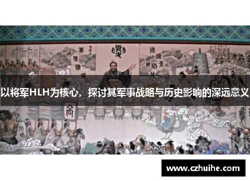 以将军HLH为核心，探讨其军事战略与历史影响的深远意义